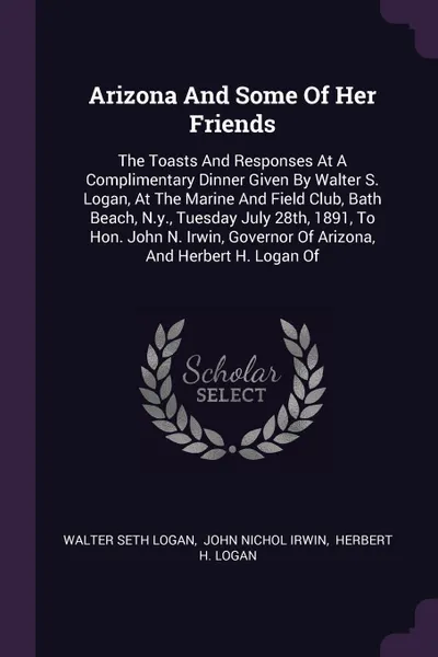 Обложка книги Arizona And Some Of Her Friends. The Toasts And Responses At A Complimentary Dinner Given By Walter S. Logan, At The Marine And Field Club, Bath Beach, N.y., Tuesday July 28th, 1891, To Hon. John N. Irwin, Governor Of Arizona, And Herbert H. Logan Of, Walter Seth Logan