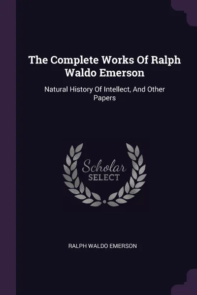 Обложка книги The Complete Works Of Ralph Waldo Emerson. Natural History Of Intellect, And Other Papers, Ralph Waldo Emerson