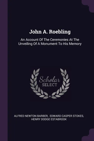 Обложка книги John A. Roebling. An Account Of The Ceremonies At The Unveiling Of A Monument To His Memory, Alfred Newton Barber