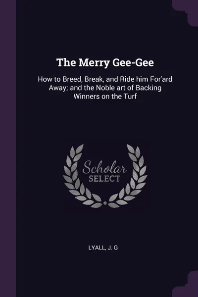 Обложка книги The Merry Gee-Gee. How to Breed, Break, and Ride him For'ard Away; and the Noble art of Backing Winners on the Turf, J G Lyall