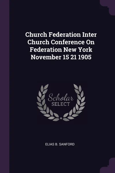 Обложка книги Church Federation Inter Church Conference On Federation New York November 15 21 1905, Elias B. Sanford