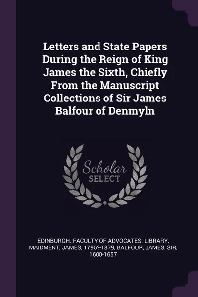 Обложка книги Letters and State Papers During the Reign of King James the Sixth, Chiefly From the Manuscript Collections of Sir James Balfour of Denmyln, James Maidment, James Balfour