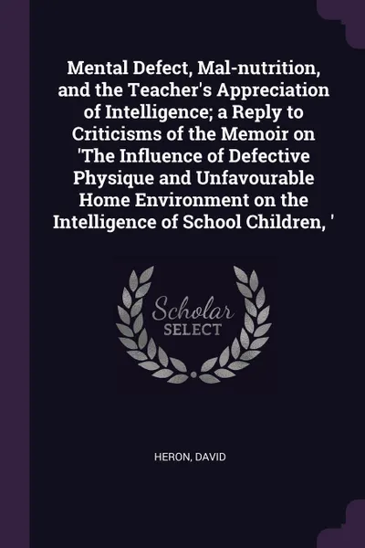 Обложка книги Mental Defect, Mal-nutrition, and the Teacher's Appreciation of Intelligence; a Reply to Criticisms of the Memoir on 'The Influence of Defective Physique and Unfavourable Home Environment on the Intelligence of School Children, ', David Heron