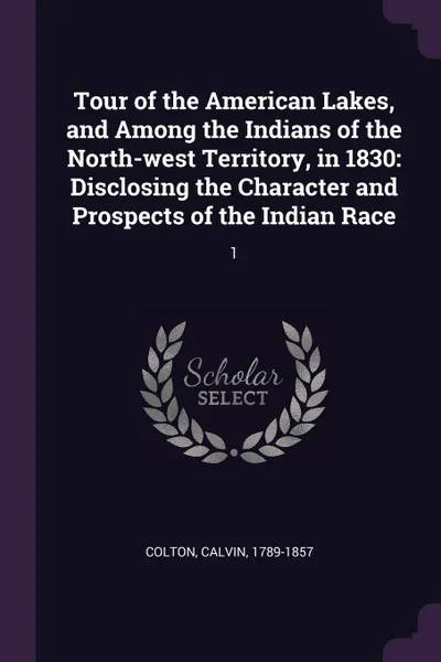 Обложка книги Tour of the American Lakes, and Among the Indians of the North-west Territory, in 1830. Disclosing the Character and Prospects of the Indian Race: 1, Calvin Colton