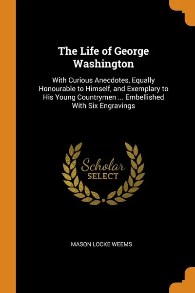 Обложка книги The Life of George Washington. With Curious Anecdotes, Equally Honourable to Himself, and Exemplary to His Young Countrymen ... Embellished With Six Engravings, Mason Locke Weems