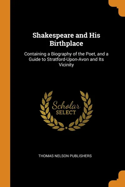 Обложка книги Shakespeare and His Birthplace. Containing a Biography of the Poet, and a Guide to Stratford-Upon-Avon and Its Vicinity, Thomas Nelson Publishers