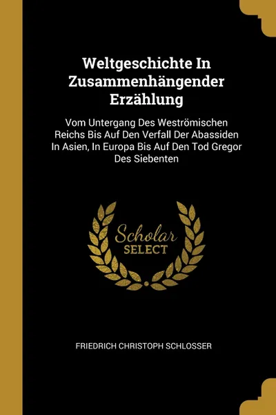 Обложка книги Weltgeschichte In Zusammenhangender Erzahlung. Vom Untergang Des Westromischen Reichs Bis Auf Den Verfall Der Abassiden In Asien, In Europa Bis Auf Den Tod Gregor Des Siebenten, Friedrich Christoph Schlosser