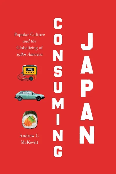Обложка книги Consuming Japan. Popular Culture and the Globalizing of 1980s America, Andrew C. McKevitt