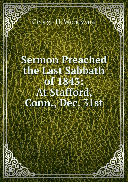 Обложка книги Sermon Preached the Last Sabbath of 1843: At Stafford, Conn., Dec. 31st, George H. Woodward