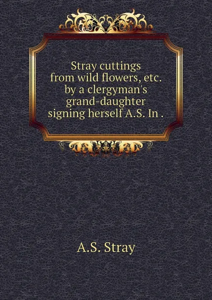 Обложка книги Stray cuttings from wild flowers, etc. by a clergyman's grand-daughter signing herself A.S. In ., A.S. Stray