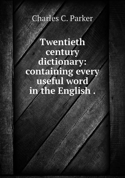 Обложка книги Twentieth century dictionary: containing every useful word in the English ., Charles C. Parker