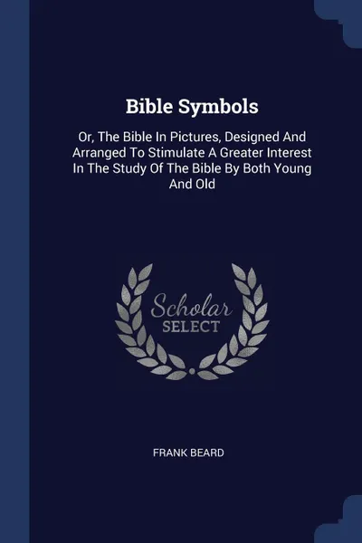 Обложка книги Bible Symbols. Or, The Bible In Pictures, Designed And Arranged To Stimulate A Greater Interest In The Study Of The Bible By Both Young And Old, Frank Beard