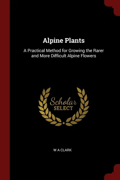 Обложка книги Alpine Plants. A Practical Method for Growing the Rarer and More Difficult Alpine Flowers, W A Clark