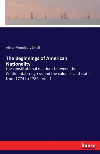 Обложка книги The Beginnings of American Nationality. the constitutional relations between the Continental congress and the colonies and states from 1774 to 1789 - Vol. 1, Albion Woodbury Small