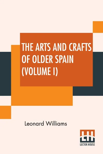 Обложка книги The Arts And Crafts Of Older Spain (Volume I). In Three Volumes, Volume I, Leonard Williams