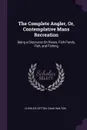 The Complete Angler, Or, Contemplative Mans Recreation. Being a Discourse On Rivers, Fish-Ponds, Fish, and Fishing - Charles Cotton, Izaak Walton