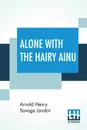 Alone With The Hairy Ainu. Or, 3,800 Miles On A Pack Saddle In Yezo And A Cruise To The Kurile Islands. - Arnold Henry Savage Landor