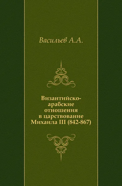 Обложка книги Византийско-арабские отношения в царствование Михаила III (842-867), А.А. Васильев