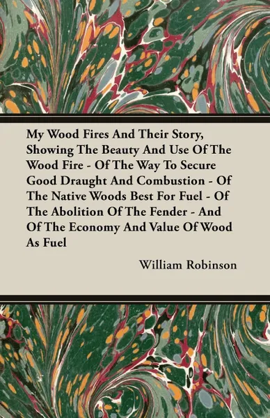 Обложка книги My Wood Fires And Their Story, Showing The Beauty And Use Of The Wood Fire - Of The Way To Secure Good Draught And Combustion - Of The Native Woods Best For Fuel - Of The Abolition Of The Fender - And Of The Economy And Value Of Wood As Fuel, William Robinson