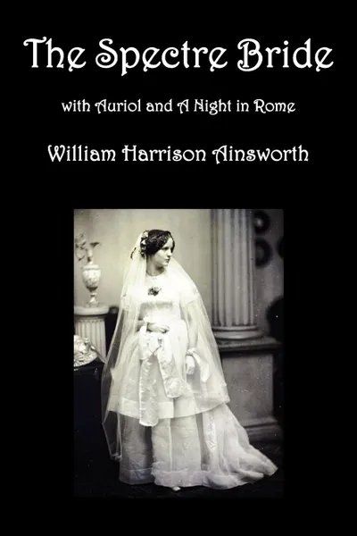 Обложка книги The Spectre Bride, Auriol or the Elixir of Life, and a Night in Rome, William Harrison Ainsworth