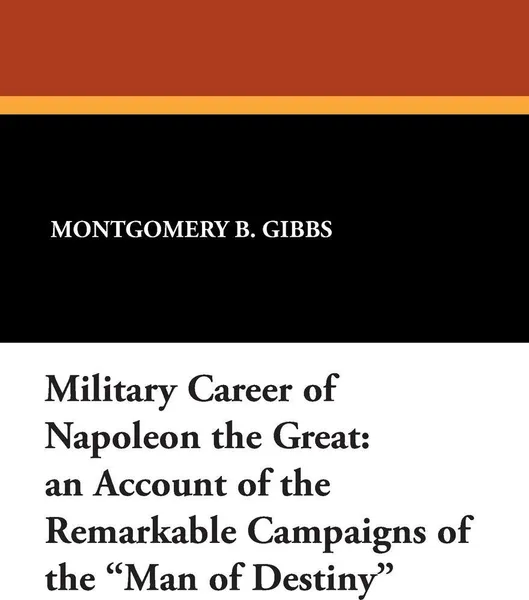 Обложка книги Military Career of Napoleon the Great. An Account of the Remarkable Campaigns of the Man of Destiny, Montgomery B. Gibbs