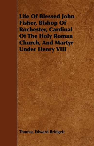 Обложка книги Life of Blessed John Fisher, Bishop of Rochester, Cardinal of the Holy Roman Church, and Martyr Under Henry VIII, Thomas Edward Bridgett