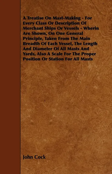 Обложка книги A   Treatise on Mast-Making - For Every Class or Description of Merchant Ships or Vessels - Wherin Are Shown, on One General Principle, Taken from the, John Cock