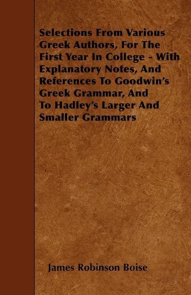 Обложка книги Selections From Various Greek Authors, For The First Year In College - With Explanatory Notes, And References To Goodwin's Greek Grammar, And To Hadley's Larger And Smaller Grammars, James Robinson Boise