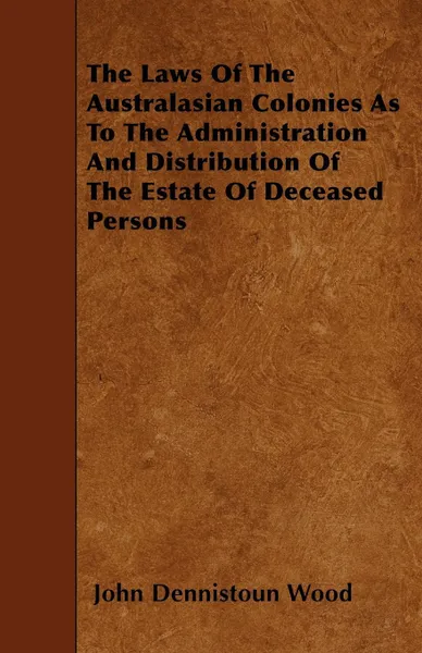 Обложка книги The Laws Of The Australasian Colonies As To The Administration And Distribution Of The Estate Of Deceased Persons, John Dennistoun Wood