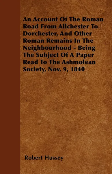 Обложка книги An Account Of The Roman Road From Allchester To Dorchester, And Other Roman Remains In The Neighbourhood - Being The Subject Of A Paper Read To The Ashmolean Society, Nov. 9, 1840, Robert Hussey