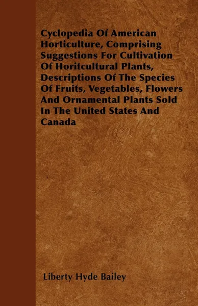 Обложка книги Cyclopedia Of American Horticulture, Comprising Suggestions For Cultivation Of Horitcultural Plants, Descriptions Of The Species Of Fruits, Vegetables, Flowers And Ornamental Plants Sold In The United States And Canada, Liberty Hyde Bailey