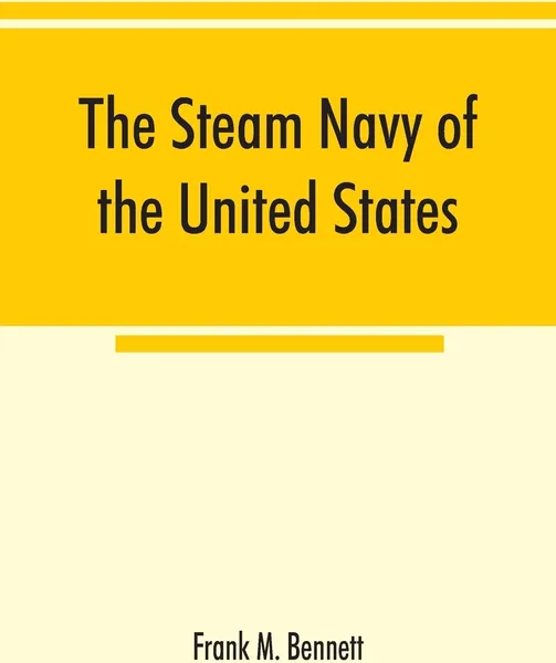 Обложка книги The steam navy of the United States; A history of the growth of the steam vessel of war in the U.S. Navy, and of the naval engineer corps, Frank M. Bennett