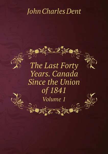 Обложка книги The Last Forty Years. Canada Since the Union of 1841. Volume 1, John Charles Dent