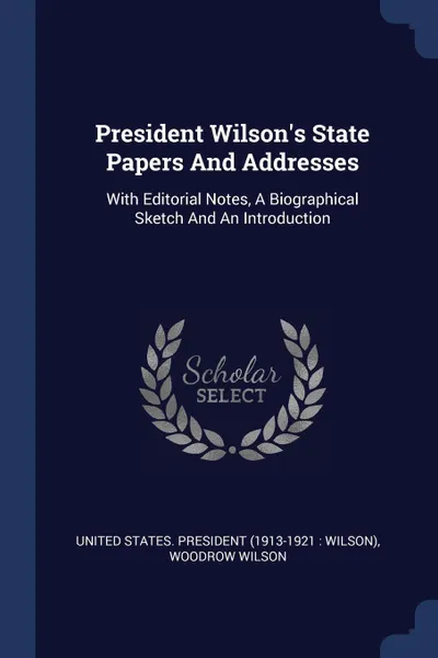 Обложка книги President Wilson's State Papers And Addresses. With Editorial Notes, A Biographical Sketch And An Introduction, Woodrow Wilson