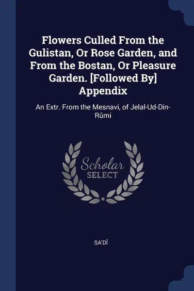 Обложка книги Flowers Culled From the Gulistan, Or Rose Garden, and From the Bostan, Or Pleasure Garden. .Followed By. Appendix. An Extr. From the Mesnavi, of Jelal-Ud-Din-Rumi, Sa'dî