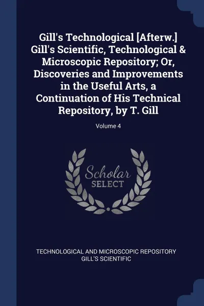 Обложка книги Gill's Technological .Afterw.. Gill's Scientific, Technological & Microscopic Repository; Or, Discoveries and Improvements in the Useful Arts, a Continuation of His Technical Repository, by T. Gill; Volume 4, Technological And Mic Gill's Scientific