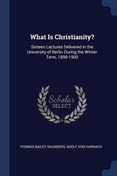 Обложка книги What Is Christianity?. Sixteen Lectures Delivered in the University of Berlin During the Winter Term, 1899-1900, Thomas Bailey Saunders, Adolf von Harnack