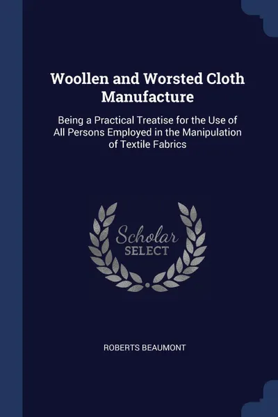 Обложка книги Woollen and Worsted Cloth Manufacture. Being a Practical Treatise for the Use of All Persons Employed in the Manipulation of Textile Fabrics, Roberts Beaumont