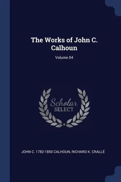 Обложка книги The Works of John C. Calhoun; Volume 04, John C. 1782-1850 Calhoun, Richard K. Crallé