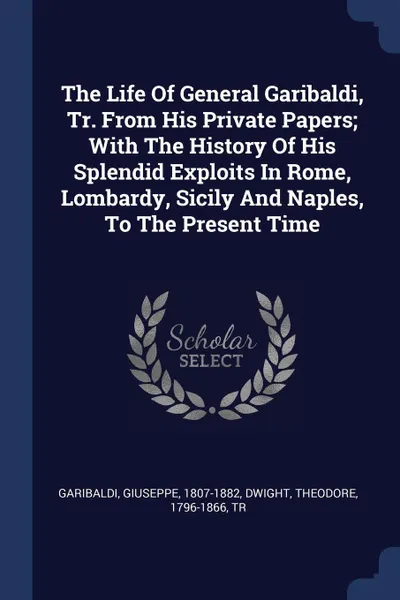 Обложка книги The Life Of General Garibaldi, Tr. From His Private Papers; With The History Of His Splendid Exploits In Rome, Lombardy, Sicily And Naples, To The Present Time, Garibaldi Giuseppe 1807-1882