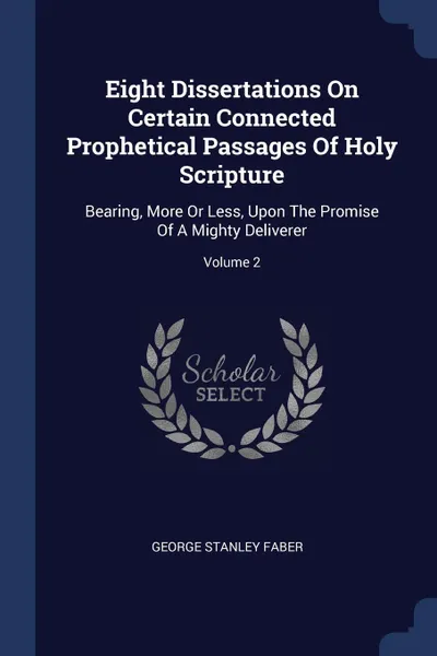 Обложка книги Eight Dissertations On Certain Connected Prophetical Passages Of Holy Scripture. Bearing, More Or Less, Upon The Promise Of A Mighty Deliverer; Volume 2, George Stanley Faber