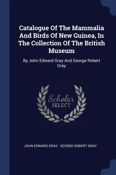 Обложка книги Catalogue Of The Mammalia And Birds Of New Guinea, In The Collection Of The British Museum. By John Edward Gray And George Robert Gray, John Edward Gray