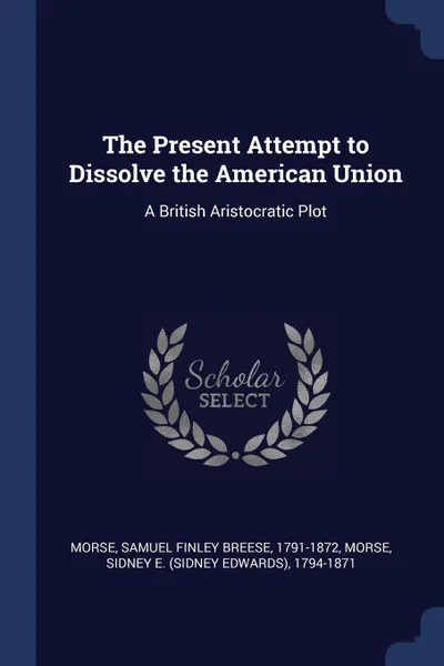 Обложка книги The Present Attempt to Dissolve the American Union. A British Aristocratic Plot, Samuel Finley Breese Morse, Sidney E. 1794-1871 Morse