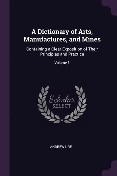 Обложка книги A Dictionary of Arts, Manufactures, and Mines. Containing a Clear Exposition of Their Principles and Practice; Volume 1, Andrew Ure