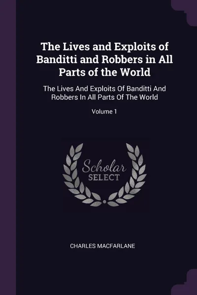 Обложка книги The Lives and Exploits of Banditti and Robbers in All Parts of the World. The Lives And Exploits Of Banditti And Robbers In All Parts Of The World; Volume 1, Charles MacFarlane