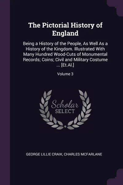 Обложка книги The Pictorial History of England. Being a History of the People, As Well As a History of the Kingdom. Illustrated With Many Hundred Wood-Cuts of Monumental Records; Coins; Civil and Military Costume ... .Et.Al..; Volume 3, George Lillie Craik, Charles McFarlane