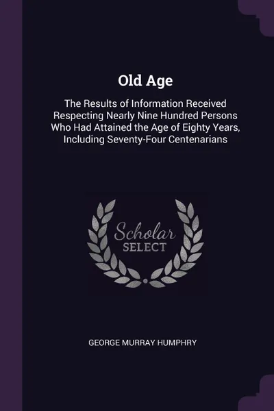 Обложка книги Old Age. The Results of Information Received Respecting Nearly Nine Hundred Persons Who Had Attained the Age of Eighty Years, Including Seventy-Four Centenarians, George Murray Humphry