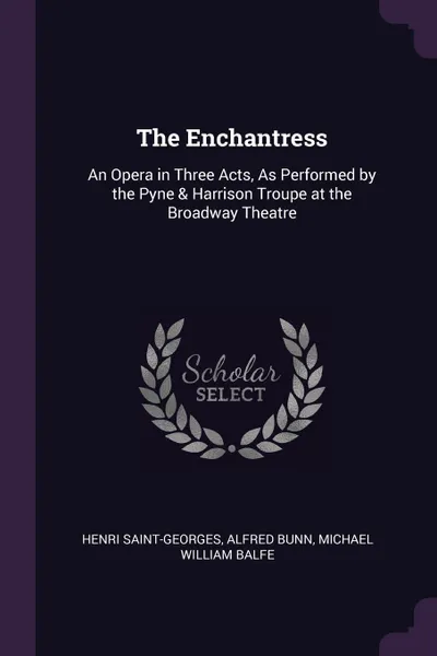 Обложка книги The Enchantress. An Opera in Three Acts, As Performed by the Pyne & Harrison Troupe at the Broadway Theatre, Henri Saint-Georges, Alfred Bunn, Michael William Balfe