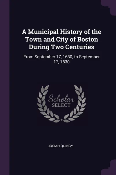 Обложка книги A Municipal History of the Town and City of Boston During Two Centuries. From September 17, 1630, to September 17, 1830, Josiah Quincy