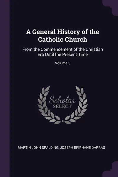 Обложка книги A General History of the Catholic Church. From the Commencement of the Christian Era Until the Present Time; Volume 3, Martin John Spalding, Joseph Epiphane Darras